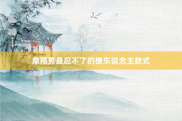 摩羯男最忍不了的撩东说念主款式
