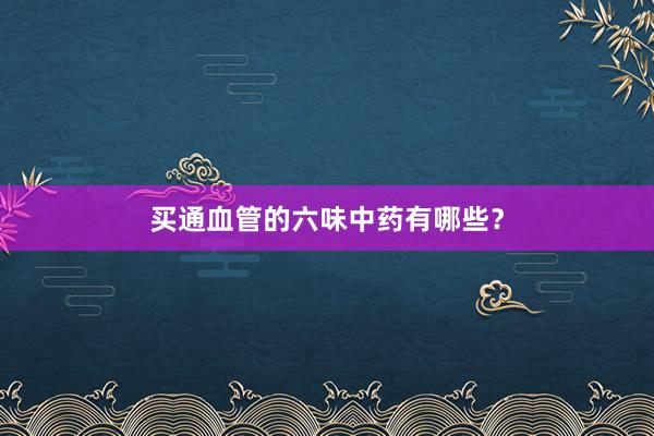 买通血管的六味中药有哪些？