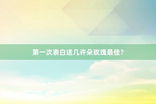 第一次表白送几许朵玫瑰最佳？